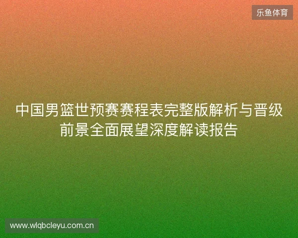 中国男篮世预赛赛程表完整版解析与晋级前景全面展望深度解读报告