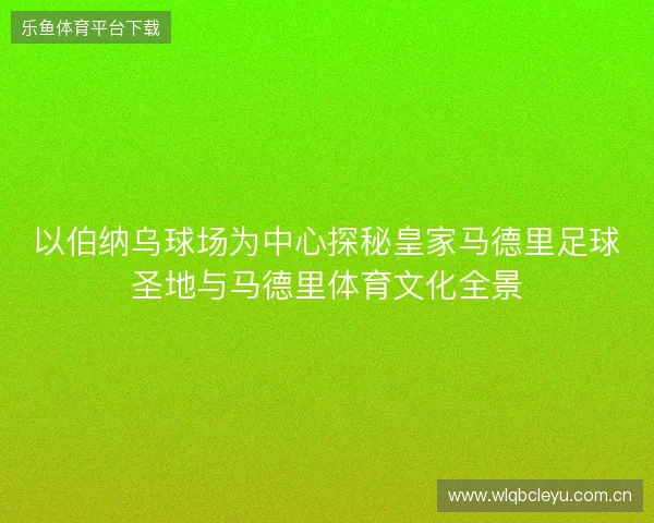以伯纳乌球场为中心探秘皇家马德里足球圣地与马德里体育文化全景 以伯纳乌球场为中心探秘皇家马德里足球圣地与马德里体育文化全景