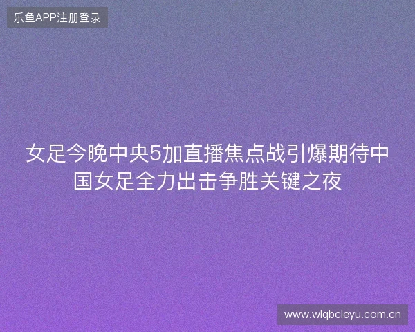 女足今晚中央5加直播焦点战引爆期待中国女足全力出击争胜关键之夜