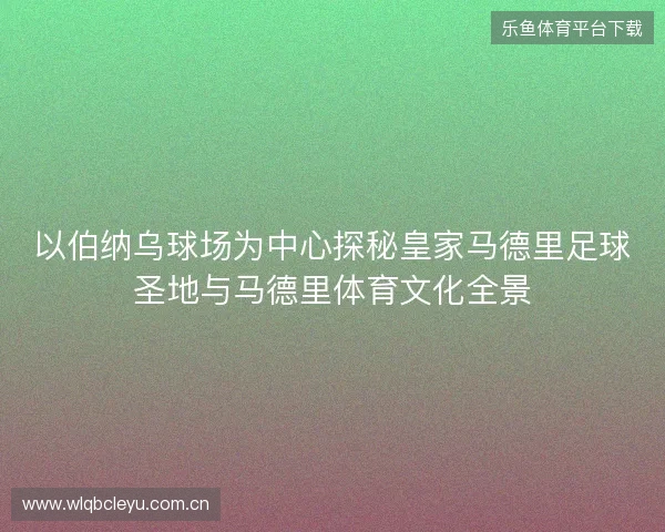 以伯纳乌球场为中心探秘皇家马德里足球圣地与马德里体育文化全景