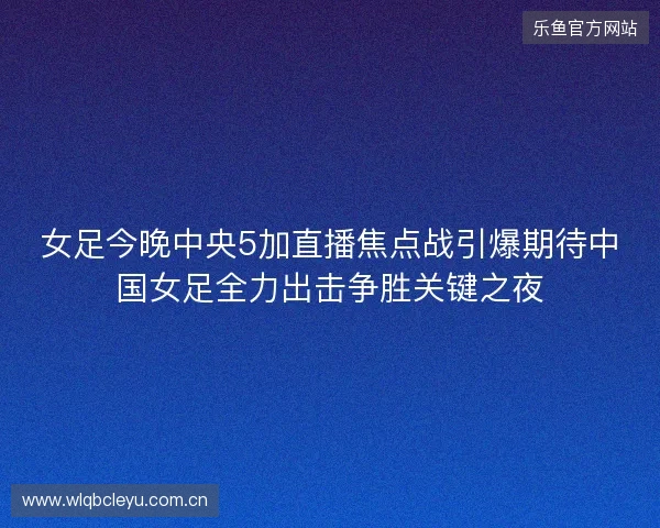 女足今晚中央5加直播焦点战引爆期待中国女足全力出击争胜关键之夜