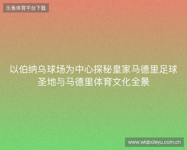 以伯纳乌球场为中心探秘皇家马德里足球圣地与马德里体育文化全景 以伯纳乌球场为中心探秘皇家马德里足球圣地与马德里体育文化全景