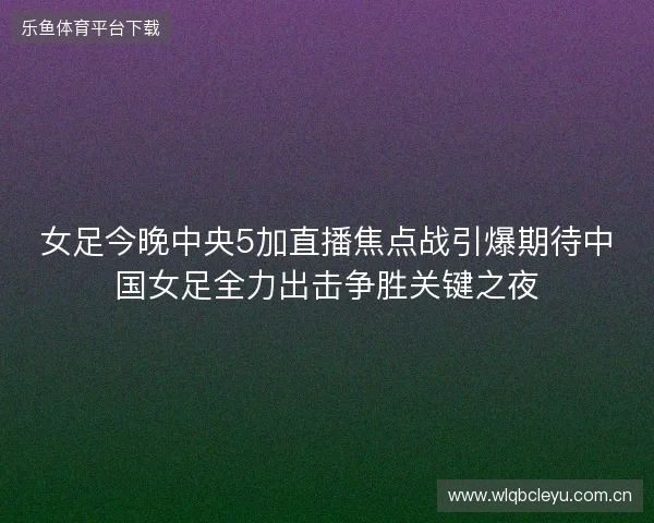 女足今晚中央5加直播焦点战引爆期待中国女足全力出击争胜关键之夜