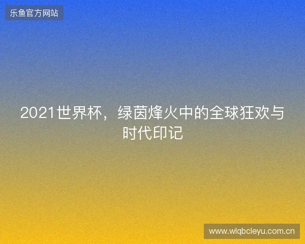 2021世界杯，绿茵烽火中的全球狂欢与时代印记
