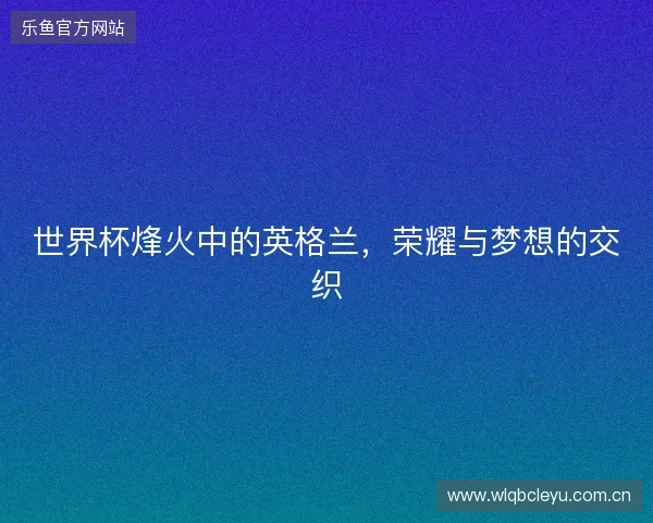 世界杯烽火中的英格兰,荣耀与梦想的交织 世界杯烽火中的英格兰,荣耀与梦想的交织
